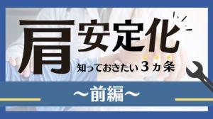肩安定化 知っておきたい3カ条 ~前編~